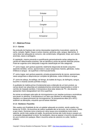 Copyright © Serviço Brasileiro de Respostas Técnicas - SBRT - http://www.respostatecnica.org.br
5
3.1 – Matérias-Primas
3.1.1 - Carnes
Na produção de lingüiças são carnes desossadas (segmentos musculares), aparas de
carne, coração, fígado, língua e outras vísceras, gorduras, pele, sangue, ligamentos. A
carne deve ser adequada ao consumo, não contaminada, refrigerada, limpa, sem odores
anormais, ossos e cartilagens.
A Legislação, mesmo prevendo e quantificando percentualmente certas categorias de
carnes em determinados produtos, não as identifica a ponto de permitir distinção precisa.
Pode ser sugerida como adequada à seguinte classificação em três categorias:
1ª: carne magra, sem gordura aparente, totalmente desprovida de tecido conjuntivo
aparente (tendões, nervos, aponevroses) e vasos sangüíneos maiores, glândulas, nodos
linfáticos e sangue - da superfície e intermuscularmente;
2ª: carne magra, sem gordura aparente, privada grosseiramente de nervos, aponevroses,
vasos sangüíneos e desprovida por completo de glândulas, nodos linfáticos e sangue;
3ª: carne de cabeça, de esôfago, de faringe, de toalete de língua, de diafragma, sangue,
toucinho e vísceras (exceto pulmões e baço).
A qualidade da matéria-prima é fundamental para a obtenção de um bom produto; as
carnes devem ser adquiridas em estabelecimentos comerciais inspecionados e conter o
carimbo de inspeção sanitária. A temperatura deve estar abaixo de 7ºC, não devendo
apresentar cheiro desagradável nem limo superficial.
As carnes se estragam pela ação de microrganismos e por reações químicas e enzimáticas
que atuam no alimento. A temperatura é um fator que interfere na velocidade destas
reações e no desenvolvimento de microrganismos. As temperaturas altas (20 a 40ºC)
aceleram as alterações, enquanto que as baixas retardam.
3.1.2 - Gordura e Toucinho
São usados com finalidade de dar um paladar adequado ao produto, sendo usados nos
teores de 15-30%. Os toucinhos de melhor qualidade são os de suíno, de cor branca, firmes
e sem cheiro. Gorduras como a banha em rama causa uma consistência muito mole à
salsicha, sendo mais usadas em patês. As gorduras bovinas são muito duras e causam um
a sensação desagradável na boca. Se necessário, deve-se separar o toucinho da pele antes
do uso e cortá-lo em pedaços. Moer o toucinho antes de colocá-lo no cutter, facilita o
preparo.
Embalar
Congelar
Armazenar
 
