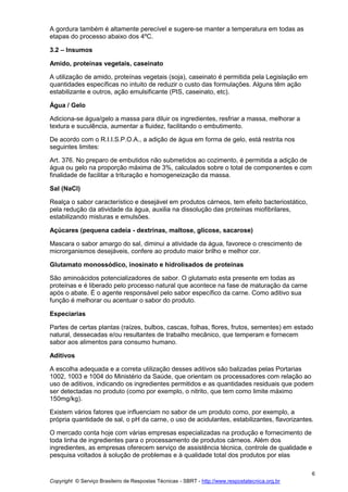 Copyright © Serviço Brasileiro de Respostas Técnicas - SBRT - http://www.respostatecnica.org.br
6
A gordura também é altamente perecível e sugere-se manter a temperatura em todas as
etapas do processo abaixo dos 4ºC.
3.2 – Insumos
Amido, proteínas vegetais, caseinato
A utilização de amido, proteínas vegetais (soja), caseinato é permitida pela Legislação em
quantidades específicas no intuito de reduzir o custo das formulações. Alguns têm ação
estabilizante e outros, ação emulsificante (PIS, caseinato, etc).
Água / Gelo
Adiciona-se água/gelo a massa para diluir os ingredientes, resfriar a massa, melhorar a
textura e suculência, aumentar a fluidez, facilitando o embutimento.
De acordo com o R.I.I.S.P.O.A., a adição de água em forma de gelo, está restrita nos
seguintes limites:
Art. 376. No preparo de embutidos não submetidos ao cozimento, é permitida a adição de
água ou gelo na proporção máxima de 3%, calculados sobre o total de componentes e com
finalidade de facilitar a trituração e homogeneização da massa.
Sal (NaCl)
Realça o sabor característico e desejável em produtos cárneos, tem efeito bacteriostático,
pela redução da atividade da água, auxilia na dissolução das proteínas miofibrilares,
estabilizando misturas e emulsões.
Açúcares (pequena cadeia - dextrinas, maltose, glicose, sacarose)
Mascara o sabor amargo do sal, diminui a atividade da água, favorece o crescimento de
microrganismos desejáveis, confere ao produto maior brilho e melhor cor.
Glutamato monossódico, inosinato e hidrolisados de proteínas
São aminoácidos potencializadores de sabor. O glutamato esta presente em todas as
proteínas e é liberado pelo processo natural que acontece na fase de maturação da carne
após o abate. É o agente responsável pelo sabor específico da carne. Como aditivo sua
função é melhorar ou acentuar o sabor do produto.
Especiarias
Partes de certas plantas (raízes, bulbos, cascas, folhas, flores, frutos, sementes) em estado
natural, dessecadas e/ou resultantes de trabalho mecânico, que temperam e fornecem
sabor aos alimentos para consumo humano.
Aditivos
A escolha adequada e a correta utilização desses aditivos são balizadas pelas Portarias
1002, 1003 e 1004 do Ministério da Saúde, que orientam os processadores com relação ao
uso de aditivos, indicando os ingredientes permitidos e as quantidades residuais que podem
ser detectadas no produto (como por exemplo, o nitrito, que tem como limite máximo
150mg/kg).
Existem vários fatores que influenciam no sabor de um produto como, por exemplo, a
própria quantidade de sal, o pH da carne, o uso de acidulantes, estabilizantes, flavorizantes.
O mercado conta hoje com várias empresas especializadas na produção e fornecimento de
toda linha de ingredientes para o processamento de produtos cárneos. Além dos
ingredientes, as empresas oferecem serviço de assistência técnica, controle de qualidade e
pesquisa voltados à solução de problemas e à qualidade total dos produtos por elas
 