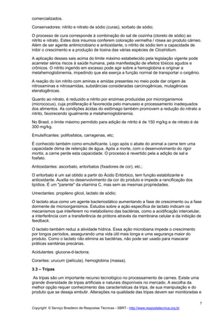 Copyright © Serviço Brasileiro de Respostas Técnicas - SBRT - http://www.respostatecnica.org.br
7
comercializados.
Conservadores: nitrito e nitrato de sódio (curas), sorbato de sódio;
O processo de cura corresponde à combinação do sal de cozinha (cloreto de sódio) ao
nitrito e nitrato. Estes dois insumos conferem coloração vermelha / rósea ao produto cárneo.
Além de ser agente antimicrobiano e antioxidante, o nitrito de sódio tem a capacidade de
inibir o crescimento e a produção de toxina das várias espécies de Clostridium.
A aplicação desses sais acima do limite máximo estabelecido pela legislação vigente pode
acarretar sérios riscos à saúde humana, pela manifestação de efeitos tóxicos agudos e
crônicos. O nitrito ingerido em excesso pode agir sobre a hemoglobina e originar a
metahemoglobinemia, impedindo que ela exerça a função normal de transportar o oxigênio.
A reação do íon nitrito com aminas e amidas presentes no meio pode dar origem às
nitrosaminas e nitrosamidas, substâncias consideradas carcinogênicas, mutagênicas
eteratogênicas.
Quanto ao nitrato, é reduzido a nitrito por enzimas produzidas por microrganismos
(micrococus), cuja proliferação é favorecida pelo manuseio e processamento inadequados
dos alimentos. As condições ácidas do estômago também promovem a redução do nitrato a
nitrito, favorecendo igualmente a metahemoglobinemia.
No Brasil, o limite máximo permitido para adição de nitrito é de 150 mg/kg e de nitrato é de
300 mg/kg.
Emulsificantes: polifosfatos, carragenas, etc;
É conhecido também como emulsificante. Logo após o abate do animal a carne tem uma
capacidade ótima de retenção de água. Após a morte, com o desenvolvimento do rigor
mortis, a carne perde esta capacidade. O processo é revertido pela a adição de sal e
fosfato.
Antioxidantes: ascorbato, eritorbatos (fixadores de cor), etc.;
O eritorbato é um sal obtido a partir do Ácido Eritórbico, tem função estabilizante e
antioxidante. Auxilia no desenvolvimento da cor do produto e impede a rancificação dos
lipídios. É um "parente" da vitamina C, mas sem as mesmas propriedades.
Umectantes: propileno glicol, lactato de sódio;
O lactato atua como um agente bacteriostático aumentando a fase de crescimento ou a fase
dormente de microorganismos. Estudos sobre a ação específica de lactato indicam os
mecanismos que interferem no metabolismo das bactérias, como a acidificação intercelular,
a interferência com a transferência de prótons através da membrana celular e da inibição de
feedback.
O lactato também reduz a atividade hídrica. Essa ação microbiana impede o crescimento
por longos períodos, assegurando uma vida útil mais longa e uma segurança maior do
produto. Como o lactato não elimina as bactérias, não pode ser usado para mascarar
práticas sanitárias precárias.
Acidulantes: glucona-d-lactona;
Corantes: urucum (película), hemoglobina (massa).
3.3 – Tripas
As tripas são um importante recurso tecnológico no processamento de carnes. Existe uma
grande diversidade de tripas artificiais e naturais disponíveis no mercado. A escolha da
melhor opção requer conhecimento das características da tripa, de sua manipulação e do
produto que se deseja embutir. Alterações na qualidade das tripas devem ser monitoradas e
 