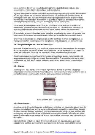 Copyright © Serviço Brasileiro de Respostas Técnicas - SBRT - http://www.respostatecnica.org.br
8
ações corretivas devem ser executadas para garantir a qualidade dos produtos aos
consumidores, maior objetivo de qualquer cadeia produtiva.
Algumas alterações de caráter bioquímico e microbiológico podem prejudicar o desempenho
de uma tripa natural em sua função de acondicionar um determinado produto cárneo. A
putrefação ocorre pela ação de microrganismos esporogênicos oriundos do próprio trato
intestinal do animal abatido e manifestam-se quando as tripas são deixadas em ambientes
com temperatura elevada ou em água morna por períodos prolongados.
Outra alteração indesejável é a rancificação, oriunda da oxidação lipídica da gordura
mesentérica, presente em grande quantidade nas tripas. As características sensoriais da
tripa rançosa podem ser transmitidas ao embutido e, assim, devem ser dispensadas.
O vermelhão, também indesejável, pode prejudicar a qualidade das tripas e é causado pelo
crescimento de bactérias cromogênicas vermelhas, como as Halobacterium cutirubrum.
O Controle de Qualidade das empresas deve estar atento às diversas alterações que as
tripas podem sofrer, e assim prevenir a rejeição dos embutidos junto aos consumidores.
3.4 - Picagem/Moagem da Carne e Formulação
A carne é picada e/ou moída, com auxílio de equipamentos do tipo moedores. As pesagens
de um mesmo lote são identificadas e mantidas juntas, para a seqüência do processo. Por
vezes, são colocadas dentro de um “container” móvel, com identificação do lote.
As carnes duras devem ser finamente moídas, enquanto as carnes mais macias e as
gorduras devem ser moídas em discos de maior calibre. A temperatura da carne a ser
moída deve ser de 0 a 4oC, pois a moagem provoca um aquecimento indesejável da
carne.
3.5 – Mistura
A carne picada e/ou moída, bem como os ingredientes do lote do produto, vão sendo
adicionados em um equipamento misturador, onde permanecem por tempo suficiente para a
completa mistura e incorporação de todos os ingredientes da formulação.
Fonte: COMAF, 2007 - Misturadeira
3.6 – Embutimento
A mistura pronta é transferida para a embutideira e embutida em tripas próprias aos tipos de
lingüiças formuladas (tripa bovina, suína ou de celulose), com calibres específicos. No caso
de tripas naturais (bovinas ou suínas), ocorre uma preparação prévia, na qual as tripas são
enxaguadas, para remoção de sal e hidratação; em seguida, elas são colocadas em tubos,
operação chamada de corrugação, de acordo com o calibre necessário para o embutimento
do produto.
No momento de embutir, as tripas devem ser colocadas em água aquecida, pois este
procedimento facilitará o embutimento e amoldamento da massa ao envoltório, após o
 