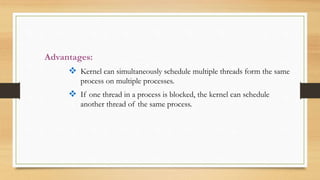 Advantages:
 Kernel can simultaneously schedule multiple threads form the same
process on multiple processes.
 If one thread in a process is blocked, the kernel can schedule
another thread of the same process.
 
