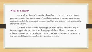 What is Thread?
A thread is a flow of execution through the process code, with its own
program counter that keeps track of which instruction to execute next, system
registers which hold its current working variables, and a stack which contain the
execution history.
A thread is also called a lightweight process. Thread provide a way to
improve application performance through parallelism. Thread represent a
software approach to improving performance of operating system by reducing
the overhead thread is equivalent to a classical process.
 