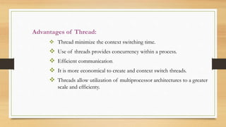 Advantages of Thread:
 Thread minimize the context switching time.
 Use of threads provides concurrency within a process.
 Efficient communication.
 It is more economical to create and context switch threads.
 Threads allow utilization of multiprocessor architectures to a greater
scale and efficienty.
 