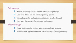 Advantages:
 Thread switching does not require kernel mode privileges.
 User level thread can run on any operating system.
 Scheduling can be application specific in the user level thread.
 User level threads area fast to create and manage.
Disadvantage:
 In a typical operating system, most system calls are blocking.
 Multithreaded application cannot take advantage of multiprocessing.
 