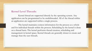 Kernel Level Threads:
Kernel thread are supported directly by the operating system. Any
application can be programmed to be multithreaded. All of the thread within
an application are supported within a single process.
The kernel maintains context information for the process as a whole
and for individual threads within the process. Scheduling by the kernel is done
on a thread basis. The kernel performs thread creation, scheduling and
management in kernel space. Kernel threads are generally slower to create and
manage than the user threads.
 