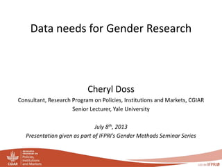 Data needs for Gender Research 
Cheryl Doss 
Consultant, Research Program on Policies, Institutions and Markets, CGIAR 
Senior Lecturer, Yale University 
July 8th, 2013 
Presentation given as part of IFPRI’s Gender Methods Seminar Series 
 