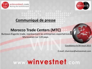 Communiqué de presse
Morocco Trade Centers (MTC)
Bureaux d’agents trade, représentant les entreprises exportatrices
Marocaines sur 120 pays.
Casablanca le 04 Aout 2015
E-mail: chairman@winvestnet.com
 