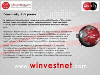 Communiqué de presse
La plateforme internationale de networking commercial et financier « Winvestnet » ,
lance un réseau international d’agents trade sous le nom de “MOROCCO TRADE
CENTERS” afin de représenter les entreprises exportatrices Marocaines dans 120
pays.
Une réunion d’information a eu lieu le Mardi 04 Aout 2015 dans le siège de la Chambre
de Commerce, d’Industrie et des Services de Casablanca (CCISC) en présence de son
président, ainsi que des représentants du Ministère du Commerce Extérieur, de la
CGEM, de Maroc Taswiq (OCE), de l’Union des Chambres Economiques du Grand
Maghreb Arabe, et de groupements d’hommes d’affaires Asiatiques et Africains .
Lors de cette réunion, Mr Reda Rami, le président fondateur de la plateforme
internationale de networking commercial et financier « winvestnet » a annoncé le
lancement de bureaux d’agents de représentations d’entreprises Marocaines
exportatrices sur 120 pays et ce, avec comme principal objectif , l’accès aux Marchés
internationaux et l’export au profit des operateurs économiques Marocains intéressés
par une expansion à l’international
 
