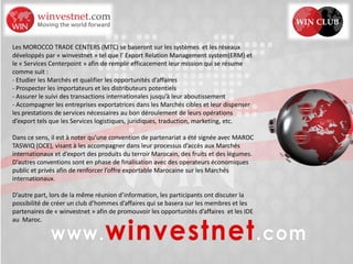 Les MOROCCO TRADE CENTERS (MTC) se baseront sur les systèmes et les réseaux
développés par « winvestnet » tel que l’ Export Relation Management system(ERM) et
le « Services Centerpoint » afin de remplir efficacement leur mission qui se résume
comme suit :
- Etudier les Marchés et qualifier les opportunités d’affaires
- Prospecter les importateurs et les distributeurs potentiels
- Assurer le suivi des transactions internationales jusqu’à leur aboutissement
- Accompagner les entreprises exportatrices dans les Marchés cibles et leur dispenser
les prestations de services nécessaires au bon déroulement de leurs opérations
d’export tels que les Services logistiques, juridiques, traduction, marketing, etc.
Dans ce sens, il est à noter qu’une convention de partenariat a été signée avec MAROC
TASWIQ (OCE), visant à les accompagner dans leur processus d’accès aux Marchés
internationaux et d’export des produits du terroir Marocain, des fruits et des légumes.
D’autres conventions sont en phase de finalisation avec des operateurs économiques
public et privés afin de renforcer l’offre exportable Marocaine sur les Marchés
internationaux.
D’autre part, lors de la même réunion d’information, les participants ont discuter la
possibilité de créer un club d’hommes d’affaires qui se basera sur les membres et les
partenaires de « winvestnet » afin de promouvoir les opportunités d’affaires et les IDE
au Maroc.
 