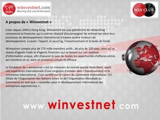 A propos de « Winvestnet »
Créer depuis 2009 à Hong Kong, Winvestnet est une plateforme de networking
commercial et financier, qui a comme objectif d’accompagner les entreprises dans leur
processus de développement international à travers quatre moteurs de
développement, à savoir: l’export, le sourcing, l’investissement et la levée de fonds
Winvestnet compte plus de 170 mille membres actifs , de plus de 120 pays, ainsi qu’un
réseau d’agents trade et d’agents financiers qui se basent sur son système
d’information unique, afin d’assurer le suivi de toutes les opportunités d’affaires entres
ses membres et ce, dans un processus simple et efficace.
Le fondateur de « winvestnet » est un marocain du monde appelé Reda Rami, ayant
une expérience internationale d’une vingtaine d’années dans l’investissement et le
commerce international, il est certifié par le Centre du Commerce International CCI
(filiale de l’Organisation des Nations Unies et de l’Organisation Mondiale du
Commerce) en tant que « conseiller pour le développement international des
entreprises exportatrices » .
 