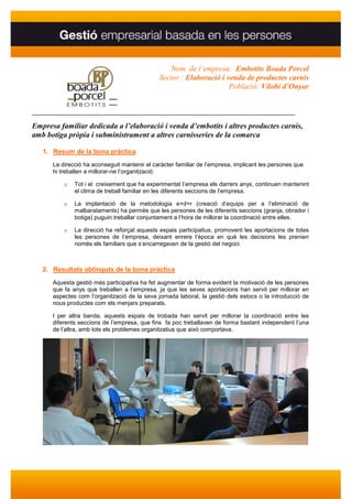 Nom de l’empresa: Embotits Boada Porcel
                                              Sector : Elaboració i venda de productes carnis
                                                                     Població: Vilobí d’Onyar


________________________________________________________________________________

Empresa familiar dedicada a l’elaboració i venda d’embotits i altres productes carnis,
amb botiga pròpia i subministrament a altres carnisseries de la comarca

   1. Resum de la bona pràctica
      La direcció ha aconseguit mantenir el caràcter familiar de l’empresa, implicant les persones que
      hi treballen a millorar-ne l’organització:

          o   Tot i el creixement que ha experimentat l’empresa els darrers anys, continuen mantenint
              el clima de treball familiar en les diferents seccions de l’empresa.

          o   La implantació de la metodologia e+d+r (creació d’equips per a l’eliminació de
              malbarataments) ha permès que les persones de les diferents seccions (granja, obrador i
              botiga) puguin treballar conjuntament a l’hora de millorar la coordinació entre elles.

          o   La direcció ha reforçat aquests espais participatius, promovent les aportacions de totes
              les persones de l’empresa, deixant enrere l’època en què les decisions les prenien
              només els familiars que s’encarregaven de la gestió del negoci.



   2. Resultats obtinguts de la bona pràctica
      Aquesta gestió més participativa ha fet augmentar de forma evident la motivació de les persones
      que fa anys que treballen a l’empresa, ja que les seves aportacions han servit per millorar en
      aspectes com l’organització de la seva jornada laboral, la gestió dels estocs o la introducció de
      nous productes com els menjars preparats.

      I per altra banda, aquests espais de trobada han servit per millorar la coordinació entre les
      diferents seccions de l’empresa, que fins fa poc treballaven de forma bastant independent l’una
      de l’altra, amb tots els problemes organitzatius que això comportava.
 