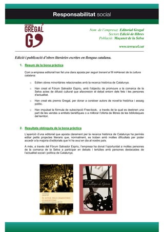 Nom de l’empresa: Editorial Gregal
                                                                        Sector: Edició de llibres
                                                                  Població: Maçanet de la Selva

                                                                                      www.terracel.cat
____________________________________________________________________________________

Edició i publicació d’obres literàries escrites en llengua catalana.

   1. Resum de la bona pràctica

      Com a empresa editorial han fet una clara aposta per seguir trenant el fil mil•lenari de la cultura
      catalana:

          o   Editen obres minoritàries relacionades amb la recerca històrica de Catalunya.

          o   Han creat el Fòrum Salvador Espriu, amb l’objectiu de promoure a la comarca de la
              Selva actes de difusió cultural que afavoreixin el debat entorn dels fets i les persones
              d'actualitat.

          o   Han creat els premis Gregal, per donar a conèixer autors de novel·la històrica i assaig
              polític.

          o   Han impulsat la fórmula de subscripció Free-book, a través de la qual es destinen una
              part de les vendes a entitats benèfiques o a millorar l’oferta de llibres de les biblioteques
              del territori.



   2. Resultats obtinguts de la bona pràctica
      L’aparició d’una editorial que aposta clarament per la recerca històrica de Catalunya ha permès
      editar petits projectes literaris que, normalment, es troben amb moltes dificultats per poder
      accedir a la majoria d’editorials que hi ha avui en dia al nostre país.

      A més, a través del Fòrum Salvador Espriu, l’empresa ha donat l’oportunitat a moltes persones
      de la comarca de la Selva a participar en debats i tertúlies amb persones destacades de
      l’actualitat social i política de Catalunya.
 