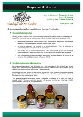 Nom de l’empresa: Restaurant Grions
                                                                           Sector: Restaurant
                                                            Població: Sant Feliu de Buixalleu

                                                                                      www.grions.com
____________________________________________________________________________________

Restaurant de cuina catalana especialitzat en banquets i celebracions

   1. Resum de la bona pràctica

      La seva implicació amb la cuina tradicional catalana els ha portat a recuperar i posar en valor el
      salsafí, fins a convertir-lo en el producte gastronòmic de referència de la comarca de la Selva.

          o   Durant anys han elaborat estudis sobre el cultiu, les propietats alimentàries i les diferents
              aplicacions culinàries d’aquest producte autòcton de la Selva.

          o   La cuina del restaurant s’ha convertit en un autèntic laboratori a l’hora de reintroduir el
              salsafí a les cartes dels restaurants de la comarca.

          o   Han creat la línia de productes Salsafí de la Selva, a través de la qual es comercialitzen
              diferents varietats i preparats basats amb aquesta arrel de la família de les compostes.

          o   Han impulsat l’edició de llibres infantils per donar a conèixer el salsafí als infants de la
              comarca, i han col·laborat a crear la Ruta del Salsafí.



   2. Resultats obtinguts de la bona pràctica
      La recuperació i posada en valor del salsafí han evitat la desaparició d’un producte que durant
      segles havia estat bàsic en la gastronomia de la comarca, i ha afavorit que actualment torni a
      haver-hi una producció petita però regular d’aquest tubercle.

      Aquest augment de la producció ha anat lligat, lògicament, a una creixent demanda de salsafins
      per part dels restaurants selvatans, que el consideren una exquisidesa gastronòmica que es va
      obrint pas dins la cuina de mercat actual.

      Tota aquesta tasca ha servit també perquè l’Associació d’Hostaleria de la Selva hagi creat el
      guardó Salsafí d’Or, que anualment reconeix a la persona o entitat que més hagi treballat
      promocionant la comarca i la seva gastronomia.



      .
 