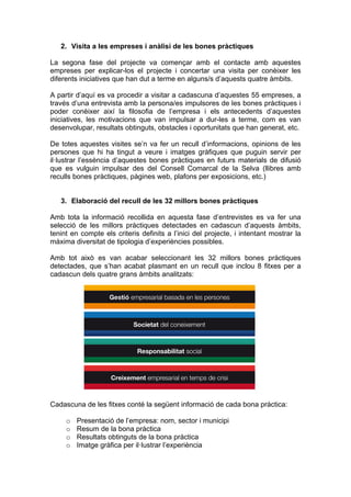 2. Visita a les empreses i anàlisi de les bones pràctiques

La segona fase del projecte va començar amb el contacte amb aquestes
empreses per explicar-los el projecte i concertar una visita per conèixer les
diferents iniciatives que han dut a terme en alguns/s d’aquests quatre àmbits.

A partir d’aquí es va procedir a visitar a cadascuna d’aquestes 55 empreses, a
través d’una entrevista amb la persona/es impulsores de les bones pràctiques i
poder conèixer així la filosofia de l’empresa i els antecedents d’aquestes
iniciatives, les motivacions que van impulsar a dur-les a terme, com es van
desenvolupar, resultats obtinguts, obstacles i oportunitats que han generat, etc.

De totes aquestes visites se’n va fer un recull d’informacions, opinions de les
persones que hi ha tingut a veure i imatges gràfiques que puguin servir per
il·lustrar l’essència d’aquestes bones pràctiques en futurs materials de difusió
que es vulguin impulsar des del Consell Comarcal de la Selva (llibres amb
reculls bones pràctiques, pàgines web, plafons per exposicions, etc.)


   3. Elaboració del recull de les 32 millors bones pràctiques

Amb tota la informació recollida en aquesta fase d’entrevistes es va fer una
selecció de les millors pràctiques detectades en cadascun d’aquests àmbits,
tenint en compte els criteris definits a l’inici del projecte, i intentant mostrar la
màxima diversitat de tipologia d’experiències possibles.

Amb tot això es van acabar seleccionant les 32 millors bones pràctiques
detectades, que s’han acabat plasmant en un recull que inclou 8 fitxes per a
cadascun dels quatre grans àmbits analitzats:




Cadascuna de les fitxes conté la següent informació de cada bona pràctica:

     o   Presentació de l’empresa: nom, sector i municipi
     o   Resum de la bona pràctica
     o   Resultats obtinguts de la bona pràctica
     o   Imatge gràfica per il·lustrar l’experiència
 