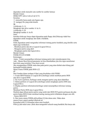 digunakan untuk menyalin satu sumber ke sumber lainnya
Bentuk Umum:
DISKCOPY (drive1:drive2:))(/1(/V)
Switches
/1 :menyaliln hanya pada satu bagian saja.
/V :menguji file yang telah disalin.
16
A:diskcopy A: A:
Mengkopy dari drive sumber A: ke A:
A:diskcopy A: B:
Mengkopi sumber A: ke B:
Note:
Instruksi diskcopy hanya dapat digunakan pada floppy disk.Diskcopy tidak bisa
digunakan untuk mengkopy dari dank e harddisk.
FDISK
Fdisk digunakan untuk mengetahui informasi tentang partisi harddisk yang dimiliki serta
dapat juga melakukan:
. Membuat partisi dan drive Logical (Logical Drive).
. Mengatur partisi yang aktif.
. Menghapus partisi dan logical drive.
Bentuk Umum:
FDISK/STATUS/MBR
Keterangan :
/status : Untuk menampilkan informasi tentang partisi dari sistemkomputer kita.
/mbr : Master Boot Record parameter ini bisa ditambahkan jika kita ingin memformat
hard disk yang terinfeksi Virus boot record.
Jika menggunakan FDISK maka data pada partisi yang akan diubah akan hilang jadi
backuplah terlebih dahulu
Menu Utama FDISK pada DOS 6.22
17
Dari Gambar diatas terdapat 4 Opsi yang disediakan oleh FDISK:
1. Create DOS Partition or Logical drive,berfungsi untuk membuat partisi DOS
atau drive Logical DOS.
2. Set Active partition, berfungsi untuk mengatur partisi yang akan diaktifkan.
3. Delete partition or Logical drive,berfungsi untuk menghapus partisi DOS atau
Logical Drive.
4. Display partition information,berfungsi untuk menampilkan informasi tentang
partisi.
Membuat Partisi DOS atau Logical Drive
Hardisk dapat dibuat partisi-partisi yang terdiri dari DOS INTi,partisi perluasan dos,dan
partisi bukan DOS.Untuk membuat masing masing partisi dilakukan dengan cara sbb:
. Partisi DOS INTI
b. Dari menu utama FDISK pilih pilihan [1] lalu tekan enter. Maka akan
muncul layer seperti gambar dibawah ini:
Kemudian pilih [1] kemudian tekan enter kembali.
Pilih [y] dan tekan enter ,fdisk akan mengambil seluruh ruang harddisk.Jika hanya ada
 
