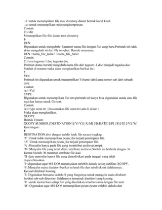 . /l :untuk menampilkan file atau directory dalam bentuk huruf kecil.
. /c :untuk menampilkan rasio pengkompresan.
Contoh:
C:>dir
Menampilkan file-file dalam root directory
6
REN
Digunakan untuk mengubah (Rename) nama file dengan file yang baru.Perintah ini tidak
akan mengubah isi dari file tersebut. Bentuk umumnya:
REN <nama_file_lama> <nama_file_baru>
Contoh:
C:>ren tugasm~1.doc tugasku.doc
Perintah diatas berarti mengubah nama file dari tugasm~1.doc menjadi tugasku.doc
Setelah di rename maka akan menghasilkan berikut ini :
7
VOL
Perintah ini digunakan untuk menampilkan Volume label atau nomor seri dari sebuah
disk.
Contoh:
A:>Vol
TYPE
Digunakan untuk menampilkan file text.perintah ini hanya bisa digunakan untuk satu file
saja dan hanya untuk file text.
Contoh:
A:>type surat.txt {diasumsikan file surat.txt ada di disket}
Maka akan menghasilkan.
XCOPY
Bentuk Umum:
XCOPY SUMBER [DESTINATION] [/Y|-Y] [/A|/M] [/D:DATE] [/P] [/S] [/E] [/V][/W]
Keterangan :
8
DESTINATION diisi dengan subdir letak file secara lengkap.
/Y :Untuk tidak menampilkan pesan jika terjadi penimpaan file.
/-Y :Untuk menampilkan pesan jika terjadi penimpaan file.
/A :Menyalin hanya pada file yang berattribut archieve(arsip).
/M :Menyalin file yang telah diberi attribute archieve.Switch ini berbeda dengan /A
karena Switch /M merubah attribute file asal.
/D :date menyalin hanya file yang dimodivikasi pada tanggal yang telah
dispesifikasikan.
/P :digunakan agar MS-DOS menanyakan terlebih dahulu setiap aktifitas XCOPY.
/S :Menyalin suatu diraktori berikut seluruh file dan subdirektori didalamnya .
Kecuali direktori kosong.
/E :Digunakan bersama switch /S yang fungsinya untuk menyalin suatu direktori
berikut sub-sub directory didalamnya termasuk direktori yang kosong.
/V :untuk memeriksa setiap file yang disalinkan tersebut sama dengan file asal.
/W :Digunakan agar MS-DOS menampilkan pesan-pesan terlebih dahulu dan
 