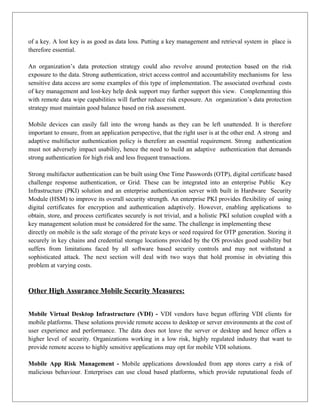 of a key. A lost key is as good as data loss. Putting a key management and retrieval system in place is
therefore essential.
An organization’s data protection strategy could also revolve around protection based on the risk
exposure to the data. Strong authentication, strict access control and accountability mechanisms for less
sensitive data access are some examples of this type of implementation. The associated overhead costs
of key management and lost-key help desk support may further support this view. Complementing this
with remote data wipe capabilities will further reduce risk exposure. An organization’s data protection
strategy must maintain good balance based on risk assessment.
Mobile devices can easily fall into the wrong hands as they can be left unattended. It is therefore
important to ensure, from an application perspective, that the right user is at the other end. A strong and
adaptive multifactor authentication policy is therefore an essential requirement. Strong authentication
must not adversely impact usability, hence the need to build an adaptive authentication that demands
strong authentication for high risk and less frequent transactions.
Strong multifactor authentication can be built using One Time Passwords (OTP), digital certificate based
challenge response authentication, or Grid. These can be integrated into an enterprise Public Key
Infrastructure (PKI) solution and an enterprise authentication server with built in Hardware Security
Module (HSM) to improve its overall security strength. An enterprise PKI provides flexibility of using
digital certificates for encryption and authentication adaptively. However, enabling applications to
obtain, store, and process certificates securely is not trivial, and a holistic PKI solution coupled with a
key management solution must be considered for the same. The challenge in implementing these
directly on mobile is the safe storage of the private keys or seed required for OTP generation. Storing it
securely in key chains and credential storage locations provided by the OS provides good usability but
suffers from limitations faced by all software based security controls and may not withstand a
sophisticated attack. The next section will deal with two ways that hold promise in obviating this
problem at varying costs.

Other High Assurance Mobile Security Measures:
Mobile Virtual Desktop Infrastructure (VDI) - VDI vendors have begun offering VDI clients for
mobile platforms. These solutions provide remote access to desktop or server environments at the cost of
user experience and performance. The data does not leave the server or desktop and hence offers a
higher level of security. Organizations working in a low risk, highly regulated industry that want to
provide remote access to highly sensitive applications may opt for mobile VDI solutions.
Mobile App Risk Management - Mobile applications downloaded from app stores carry a risk of
malicious behaviour. Enterprises can use cloud based platforms, which provide reputational feeds of

 