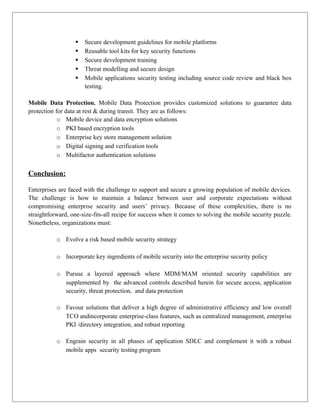 





Secure development guidelines for mobile platforms
Reusable tool kits for key security functions
Secure development training
Threat modelling and secure design
Mobile applications security testing including source code review and black box
testing.

Mobile Data Protection. Mobile Data Protection provides customized solutions to guarantee data
protection for data at rest & during transit. They are as follows:
o Mobile device and data encryption solutions
o PKI based encryption tools
o Enterprise key store management solution
o Digital signing and verification tools
o Multifactor authentication solutions

Conclusion:
Enterprises are faced with the challenge to support and secure a growing population of mobile devices.
The challenge is how to maintain a balance between user and corporate expectations without
compromising enterprise security and users’ privacy. Because of these complexities, there is no
straightforward, one-size-fits-all recipe for success when it comes to solving the mobile security puzzle.
Nonetheless, organizations must:
o Evolve a risk based mobile security strategy
o Incorporate key ingredients of mobile security into the enterprise security policy
o Pursue a layered approach where MDM/MAM oriented security capabilities are
supplemented by the advanced controls described herein for secure access, application
security, threat protection, and data protection
o Favour solutions that deliver a high degree of administrative efficiency and low overall
TCO andincorporate enterprise-class features, such as centralized management, enterprise
PKI /directory integration, and robust reporting
o Engrain security in all phases of application SDLC and complement it with a robust
mobile apps security testing program

 