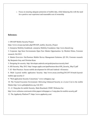 o Focus on ensuring adequate protection of mobile data, while balancing this with the need
for a positive user experience and reasonable cost of ownership

References:

1. OWASP Mobile Security Project:
https://www.owasp.org/index.php/OWASP_mobile_Security_Project
2. Enterprise Mobility Guidebook- enterprise Mobility Foundation: http://www.theemf.org;
3. Corporate App Store Environments Open New Market Opportunities: by Michele Pelino, Forrestor
research, Feb 2012
4. Market Overview: On-Premises Mobile Device Management Solutions, Q3 201, Forrester research.
By Benjamin Gray and Christian Kane
5. Designing for security: http://developer.android.com/guide/practices/security.html
6. iOS Security, May 2012: http://images.apple.com/ipad/business/docs/iOS_Security_May12.pdf
7. 42+ Best Practices: Secure mobile development for iOS and Android: viForensics
8. Multi Layered mobile application Security: http://www.arxan.com/blog/2012/07/18/multi-layeredmobile-app-security-2/
9. "Web application Security Consortium," www.webappsec.org/.
10. The Trusted Execution Environment: Delivering Enhanced Security at a Lower Cost to the mobile
Market http://www.globalplatform.org, Feb 2011
11. A 3 Step plan for mobile Security, Mark Bouchard, CISSP, Websense Inc:
http://www.websense.com/assets/white-papers/whitepaper-a-3-step-plan-for-mobile-security.pdf
12. The Appthority Platform™: https://www.appthority.com/

 