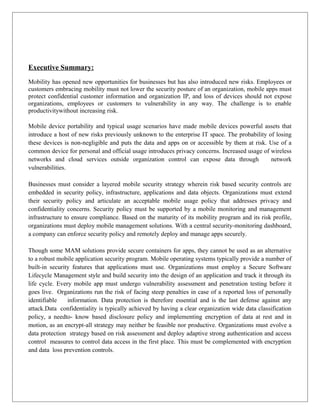 Executive Summary:
Mobility has opened new opportunities for businesses but has also introduced new risks. Employees or
customers embracing mobility must not lower the security posture of an organization, mobile apps must
protect confidential customer information and organization IP, and loss of devices should not expose
organizations, employees or customers to vulnerability in any way. The challenge is to enable
productivitywithout increasing risk.
Mobile device portability and typical usage scenarios have made mobile devices powerful assets that
introduce a host of new risks previously unknown to the enterprise IT space. The probability of losing
these devices is non-negligible and puts the data and apps on or accessible by them at risk. Use of a
common device for personal and official usage introduces privacy concerns. Increased usage of wireless
networks and cloud services outside organization control can expose data through
network
vulnerabilities.
Businesses must consider a layered mobile security strategy wherein risk based security controls are
embedded in security policy, infrastructure, applications and data objects. Organizations must extend
their security policy and articulate an acceptable mobile usage policy that addresses privacy and
confidentiality concerns. Security policy must be supported by a mobile monitoring and management
infrastructure to ensure compliance. Based on the maturity of its mobility program and its risk profile,
organizations must deploy mobile management solutions. With a central security-monitoring dashboard,
a company can enforce security policy and remotely deploy and manage apps securely.
Though some MAM solutions provide secure containers for apps, they cannot be used as an alternative
to a robust mobile application security program. Mobile operating systems typically provide a number of
built-in security features that applications must use. Organizations must employ a Secure Software
Lifecycle Management style and build security into the design of an application and track it through its
life cycle. Every mobile app must undergo vulnerability assessment and penetration testing before it
goes live. Organizations run the risk of facing steep penalties in case of a reported loss of personally
identifiable
information. Data protection is therefore essential and is the last defense against any
attack.Data confidentiality is typically achieved by having a clear organization wide data classification
policy, a needto- know based disclosure policy and implementing encryption of data at rest and in
motion, as an encrypt-all strategy may neither be feasible nor productive. Organizations must evolve a
data protection strategy based on risk assessment and deploy adaptive strong authentication and access
control measures to control data access in the first place. This must be complemented with encryption
and data loss prevention controls.

 
