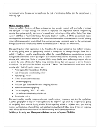 environment where devices are lost easily and the risk of applications falling into the wrong hands is
relatively high

Mobile Security Policy
Enterprise Mobility Strategy will have an impact on how security controls will need to be prioritized
and deployed. The right strategy will ensure an improved user experience without compromising
security. Enterprises typically have one of two models of embracing mobility: either “Bring Your Own
Device” (BYOD) or “Corporate Owned Personally Enabled” (COPE). A BYOD environment creates
aheterogeneous environment and calls for a number of controls to be enabled to ensure that the security
posture of the organization is not diluted. In a company provided equipment scenario, the company can
manage security in a cost effective manner by smart selection of devices and applications.
The security policy of an organization is the foundation for a secure enterprise. In a mobility scenario,
the security policy must be appropriately drafted to incorporate the changes brought about due to
mobility. Employees must be unambiguously told of the expected behaviours, monitoring and security
management controls that will be put in place as well as how they may be potentially liable in case of
security policy violations. Limits to company liability must also be stated and employees must sign up
to accept the terms of the policy before being permitted to use their own devices to access business
information. The policy will be different between BYOD and COPE environments; some areas of the
security policy that will require changes are:
• Policy against Rooting and Jail Breaking
• Data privacy and confidentiality policy
• Remote wipe policy
• Mobile access control measures
• Camera usage policy
• Policy on apps that use GPS within company premises
• Removable media usage policy
• Data access policy (Wi-Fi / 3G / other)
• Loss and replacement of mobile Device
• Termination policy.
The security policy must be comprehensive and comply with any country or state specific regulations.
In certain geographies it may not be enough to have the employee sign up on the acceptable use policy
but the policy itself must be legally tenable. Rules regarding access to corporate data, geo fencing
controls and limitations of use of third party applications in either individual liable devices or corporate
liable devices be clearly articulated in the revised security policy of the organization.

Building a Security and Management Infrastructure to Support Mobility

 