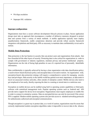 

Privilege escalation



Improper SSL validation

Improper configurations
Organizations must have a secure software development lifecycle process in place. Secure application
design must take an approach that encompasses a number of defensive measures designed to protect
data and systems from a variety of attack methods. A mobile application typically must employ
anauthorization framework, enable compromise detection and provide robust security framework
integration with platform and third party APIs as necessary to maintain data confidentiality at rest and in
motion.

Mobile Data Protection:
Data protection is the last bastion in security that can protect users and organizations from attacks that
have breached all the other layers of security. Protecting data is also critical for organizations in order to
comply with government or industry regulations, maintain privacy and protect intellectual property.
Organizations run the risk of facing high penalties in case of a reported loss of personally identifiable
information.
Data confidentiality is typically achieved by having a clear organization wide data classification policy;
a need-to-know based disclosure policy and encrypted data at rest and in motion. An organization wide,
encryption-based, data protection strategy will require a comprehensive system for managing security
keys and privileges. Data security in the mobile world has gained even more importance, as data tends to
travel on unsecured wireless networks, often outside of enterprise control. Mobile devices also tend to
get misplaced or lost easily, thereby exposing the data in a running or stored state to a malicious user.
Encryption on mobile devices can be enabled using built in operating system capabilities or third party
software with centralized management tools. Popular operating systems such as Android and iOS
provide native support for device level encryption. Organizations must require employees to enable this
in order to connect to enterprise systems. Data on encrypted devices can only be recovered if the correct
PIN is supplied. Modern mobile operating systems also provide access to standard networking protocols
for authenticated, authorized and encrypted communications.
Though encryption is a great way to protect data, as a word of caution, organizations must be aware that
correctly implemented modern encryption algorithms make it impossible to recover data in the absence

 