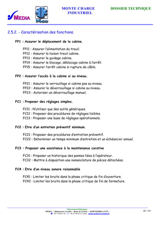 MONTE CHARGE DOSSIER TECHNIQUE
INDUSTRIEL
Département Didactique :
MEDIA - - Bâtiment les Arcades - Route de St Paul - 26700 PIERRELATTE -
: 04.75.04.01.39 . : 04.75.98.94.51 Email : media.media@wanadoo.fr
20 / 101
2.5.2. - Caractérisation des fonctions.
FP1 : Assurer le déplacement de la cabine.
FP11 : Assurer l’alimentation du treuil.
FP12 : Assurer la liaison treuil cabine.
FP13 : Assurer le guidage cabine.
FP14 : Assurer le blocage, déblocage cabine à l’arrêt.
FP15 : Assurer l’arrêt cabine si rupture de câble.
FP2 : Assurer l’accès à la cabine si au niveau.
FP21 : Assurer le verrouillage si cabine pas au niveau.
FP22 : Assurer le déverrouillage si cabine au niveau.
FP23 : Autoriser un déverrouillage manuel.
FC1 : Proposer des réglages simples.
FC11 : N’utiliser que des outils génériques.
FC12 : Proposer des procédures de réglages lisibles.
FC13 : Proposer une base de réglages opérationnels.
FC2 : Etre d’un entretien préventif minimum.
FC21 : Proposer des procédures d’entretien préventif.
FC22 : Déterminer un temps minimum d’entretien et un échéancier annuel.
FC3 : Proposer une assistance à la maintenance curative
FC31 : Proposer un historique des pannes liées à l’opérateur.
FC32 : Mettre à disposition une nomenclature de pièces détachées.
FC4 : Etre d’un niveau sonore raisonnable
FC41 : Limiter les bruits dans la phase critique de fin d’ouverture.
FC42 : Limiter les bruits dans la phase critique de fin de fermeture.
 