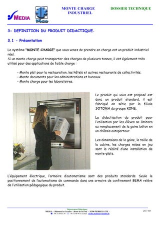 MONTE CHARGE DOSSIER TECHNIQUE
INDUSTRIEL
Département Didactique :
MEDIA - - Bâtiment les Arcades - Route de St Paul - 26700 PIERRELATTE -
: 04.75.04.01.39 . : 04.75.98.94.51 Email : media.media@wanadoo.fr
24 / 101
3- DEFINITION DU PRODUIT DIDACTIQUE.
3.1 - Présentation
Le système "MONTE CHARGE" que vous venez de prendre en charge est un produit industriel
réel.
Si un monte charge peut transporter des charges de plusieurs tonnes, il est également très
utilisé pour des applications de faible charge :
- Monte plat pour la restauration, les hôtels et autres restaurants de collectivités.
- Monte documents pour les administrations et bureaux.
- Monte charge pour les laboratoires.
Le produit qui vous est proposé est
donc un produit standard, il est
fabriqué en série par la filiale
SOTOMA du groupe KONE.
La didactisation du produit pour
l’utilisation par les élèves se limitera
au remplacement de la gaine béton en
un châssis autoporteur.
Les dimensions de la gaine, la taille de
la cabine, les charges mises en jeu
sont la réalité d’une installation de
monte-plats.
L’équipement électrique, l’armoire d’automatisme sont des produits standards. Seule le
positionnement de l’automatisme de commande dans une armoire de confinement BEMA relève
de l’utilisation pédagogique du produit.
 
