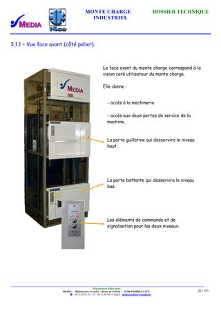 MONTE CHARGE DOSSIER TECHNIQUE
INDUSTRIEL
Département Didactique :
MEDIA - - Bâtiment les Arcades - Route de St Paul - 26700 PIERRELATTE -
: 04.75.04.01.39 . : 04.75.98.94.51 Email : media.media@wanadoo.fr
25 / 101
3.1.1 – Vue face avant (côté palier).
La face avant du monte charge correspond à la
vision coté utilisateur du monte charge.
Elle donne :
- accès à la machinerie
- accès aux deux portes de service de la
machine.
La porte guillotine qui desservira le niveau
haut.
La porte battante qui desservira le niveau
bas.
Les éléments de commande et de
signalisation pour les deux niveaux.
 