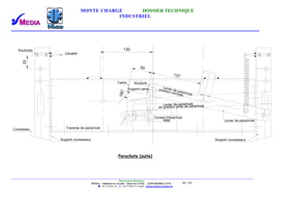 MONTE CHARGE DOSSIER TECHNIQUE
INDUSTRIEL
Département Didactique :
MEDIA - - Bâtiment les Arcades - Route de St Paul - 26700 PIERRELATTE -
: 04.75.04.01.39 . : 04.75.98.94.51 Email : media.media@wanadoo.fr
39 / 101
Contact Parachute
ABB
Levier de parachute
SoudureCame
Levier de parachute
position normale
en position prise de parachute
Support came
130
137
50
150° Levier de parachute
Soudures
Cavalier
Coulisseau
33
Traverse de parachute
Support coulisseauxSupport coulisseaux
Parachute (suite)
 