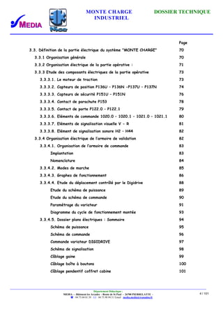 MONTE CHARGE DOSSIER TECHNIQUE
INDUSTRIEL
Département Didactique :
MEDIA - - Bâtiment les Arcades - Route de St Paul - 26700 PIERRELATTE -
: 04.75.04.01.39 . : 04.75.98.94.51 Email : media.media@wanadoo.fr
4 / 101
Page
3.3. Définition de la partie électrique du système "MONTE CHARGE" 70
3.3.1 Organisation générale 70
3.3.2 Organisation électrique de la partie opérative : 71
3.3.3 Etude des composants électriques de la partie opérative 73
3.3.3.1. Le moteur de traction 73
3.3.3.2. Capteurs de position P136U – P136N -P137U – P137N 74
3.3.3.3. Capteurs de sécurité P151U – P151N 76
3.3.3.4. Contact de parachute P153 78
3.3.3.5. Contact de porte P122.0 – P122.1 79
3.3.3.6. Eléments de commande 1020.0 – 1020.1 – 1021.0 – 1021.1 80
3.3.3.7. Eléments de signalisation visuelle V - R 81
3.3.3.8. Elément de signalisation sonore H2 – H44 82
3.3.4 Organisation électrique de l’armoire de validation 82
3.3.4.1. Organisation de l’armoire de commande 83
Implantation 83
Nomenclature 84
3.3.4.2. Modes de marche 85
3.3.4.3. Graphes de fonctionnement 86
3.3.4.4. Etude du déplacement contrôlé par le Digidrive 88
Etude du schéma de puissance 89
Etude du schéma de commande 90
Paramétrage du variateur 91
Diagramme du cycle de fonctionnement montée 93
3.3.4.5. Dossier plans électriques : Sommaire 94
Schéma de puissance 95
Schéma de commande 96
Commande variateur DIGIDRIVE 97
Schéma de signalisation 98
Câblage gaine 99
Câblage boîte à boutons 100
Câblage pendentif coffret cabine 101
 