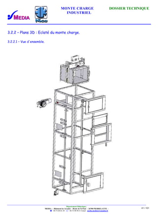 MONTE CHARGE DOSSIER TECHNIQUE
INDUSTRIEL
Département Didactique :
MEDIA - - Bâtiment les Arcades - Route de St Paul - 26700 PIERRELATTE -
: 04.75.04.01.39 . : 04.75.98.94.51 Email : media.media@wanadoo.fr
41 / 101
3.2.2 – Plans 3D : Eclaté du monte charge.
3.2.2.1 – Vue d'ensemble.
 