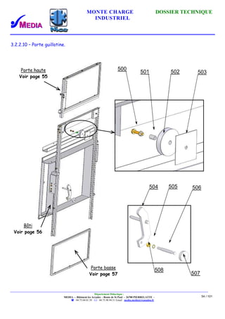 MONTE CHARGE DOSSIER TECHNIQUE
INDUSTRIEL
Département Didactique :
MEDIA - - Bâtiment les Arcades - Route de St Paul - 26700 PIERRELATTE -
: 04.75.04.01.39 . : 04.75.98.94.51 Email : media.media@wanadoo.fr
54 / 101
3.2.2.10 – Porte guillotine.
507
508
504 505 506
503502501
500Porte haute
Voir page 55
Bâti
Voir page 56
Porte basse
Voir page 57
 