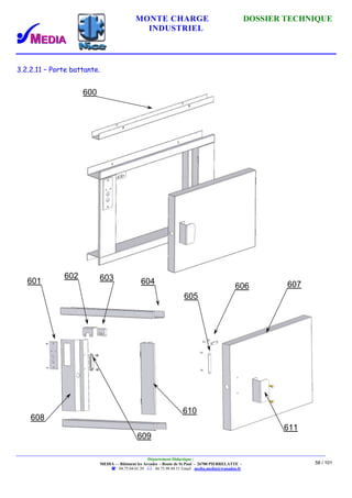 MONTE CHARGE DOSSIER TECHNIQUE
INDUSTRIEL
Département Didactique :
MEDIA - - Bâtiment les Arcades - Route de St Paul - 26700 PIERRELATTE -
: 04.75.04.01.39 . : 04.75.98.94.51 Email : media.media@wanadoo.fr
58 / 101
3.2.2.11 – Porte battante.
600
601
602 603 604
610
609
608
605
606 607
611
 