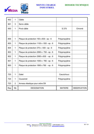 MONTE CHARGE DOSSIER TECHNIQUE
INDUSTRIEL
Département Didactique :
MEDIA - - Bâtiment les Arcades - Route de St Paul - 26700 PIERRELATTE -
: 04.75.04.01.39 . : 04.75.98.94.51 Email : media.media@wanadoo.fr
69 / 101
902 1 Câble
901 3 Serre câble
900 1 Pivot câble S 275 Chromé
806 1 Plaque de protection 150 x 830 - ep : 6 Polypropylène
805 1 Plaque de protection 1100 x 830 - ep : 6 Polypropylène
804 1 Plaque de protection 370 x 830 - ep : 6 Polypropylène
803 1 Plaque de protection 2990 x 750 - ep : 6 Polypropylène
802 1 Plaque de protection 2990 x 830 - ep : 6 Polypropylène
801 1 Plaque de protection 1050 x 780 - ep : 6 Polypropylène
800 1 Plaque de protection 1890 x 780 - ep : 6 Polypropylène
725 1 Galet Caoutchouc
724 1 Coussinet Polypropylène
723 2 Anneau élastique pour arbre D9
Rep Nb DESIGNATION MATIERE OBSERVATION
 