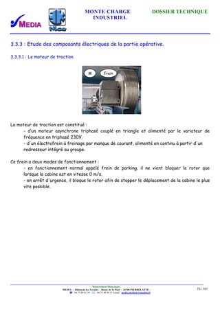 MONTE CHARGE DOSSIER TECHNIQUE
INDUSTRIEL
Département Didactique :
MEDIA - - Bâtiment les Arcades - Route de St Paul - 26700 PIERRELATTE -
: 04.75.04.01.39 . : 04.75.98.94.51 Email : media.media@wanadoo.fr
73 / 101
3.3.3 : Etude des composants électriques de la partie opérative.
3.3.3.1 : Le moteur de traction
Le moteur de traction est constitué :
- d’un moteur asynchrone triphasé couplé en triangle et alimenté par le variateur de
fréquence en triphasé 230V.
- d'un électrofrein à freinage par manque de courant, alimenté en continu à partir d'un
redresseur intégré au groupe.
Ce frein a deux modes de fonctionnement :
- en fonctionnement normal appelé frein de parking, il ne vient bloquer le rotor que
lorsque la cabine est en vitesse 0 m/s.
- en arrêt d'urgence, il bloque le rotor afin de stopper le déplacement de la cabine le plus
vite possible.
M Frein
 
