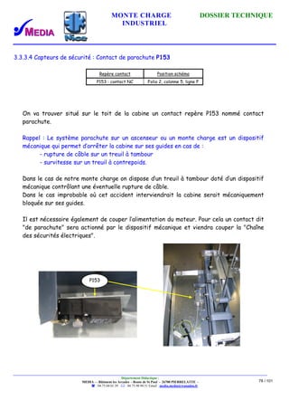 MONTE CHARGE DOSSIER TECHNIQUE
INDUSTRIEL
Département Didactique :
MEDIA - - Bâtiment les Arcades - Route de St Paul - 26700 PIERRELATTE -
: 04.75.04.01.39 . : 04.75.98.94.51 Email : media.media@wanadoo.fr
78 / 101
3.3.3.4 Capteurs de sécurité : Contact de parachute P153
Repère contact Position schéma
P153 : contact NC Folio 2, colonne 5, ligne F
On va trouver situé sur le toit de la cabine un contact repère P153 nommé contact
parachute.
Rappel : Le système parachute sur un ascenseur ou un monte charge est un dispositif
mécanique qui permet d’arrêter la cabine sur ses guides en cas de :
- rupture de câble sur un treuil à tambour
- survitesse sur un treuil à contrepoids.
Dans le cas de notre monte charge on dispose d’un treuil à tambour doté d’un dispositif
mécanique contrôlant une éventuelle rupture de câble.
Dans le cas improbable où cet accident interviendrait la cabine serait mécaniquement
bloquée sur ses guides.
Il est nécessaire également de couper l’alimentation du moteur. Pour cela un contact dit
"de parachute" sera actionné par le dispositif mécanique et viendra couper la "Chaîne
des sécurités électriques".
P153
 