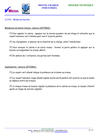 MONTE CHARGE DOSSIER TECHNIQUE
INDUSTRIEL
Département Didactique :
MEDIA - - Bâtiment les Arcades - Route de St Paul - 26700 PIERRELATTE -
: 04.75.04.01.39 . : 04.75.98.94.51 Email : media.media@wanadoo.fr
85 / 101
3.3.4.2 – Modes de marche.
Manœuvre du monte charge : (source SOTOMA) :
1°) Pour appeler la cabine : appuyer sur le bouton poussoir de son étage et attendre que le
voyant lumineux vert s’allume pour ouvrir la porte palière.
2°) Au chargement, s'assurer de la stabilité de la charge, sinon l'immobiliser.
3°) Pour envoyer la cabine à un autre niveau : fermer la porte palière et appuyer sur le
bouton correspondant au niveau désiré.
4°) En dehors de l'utilisation, les portes sont fermées.
Signalisation : (source SOTOMA) :
1°) Le voyant vert allumé indique la présence de la benne au niveau.
2°) Le voyant lumineux rouge allumé signale qu’une porte palière est ouverte ou que la benne
se déplace entre les niveaux.
3°) A chaque niveau un buzzer signale la présence de la cabine au niveau, le buzzer s’éteint
après un temps de marche réglable.
 
