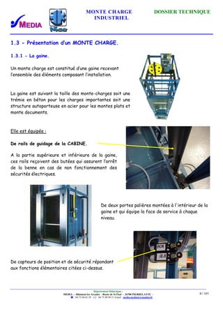 MONTE CHARGE DOSSIER TECHNIQUE
INDUSTRIEL
Département Didactique :
MEDIA - - Bâtiment les Arcades - Route de St Paul - 26700 PIERRELATTE -
: 04.75.04.01.39 . : 04.75.98.94.51 Email : media.media@wanadoo.fr
9 / 101
1.3 - Présentation d’un MONTE CHARGE.
1.3.1 - La gaine.
Un monte charge est constitué d’une gaine recevant
l’ensemble des éléments composant l’installation.
La gaine est suivant la taille des monte-charges soit une
trémie en béton pour les charges importantes soit une
structure autoporteuse en acier pour les montes plats et
monte documents.
Elle est équipée :
De rails de guidage de la CABINE.
A la partie supérieure et inférieure de la gaine,
ces rails reçoivent des butées qui assurent l’arrêt
de la benne en cas de non fonctionnement des
sécurités électriques.
De deux portes palières montées à l'intérieur de la
gaine et qui équipe la face de service à chaque
niveau.
De capteurs de position et de sécurité répondant
aux fonctions élémentaires citées ci-dessus.
 