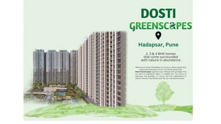 2, 3 & 4 BHK homes
that come surrounded
with nature in abundance.
Welcome to homes that believe true luxury is about spaces that
need to be measured in acres, not merely square feet.
Dosti Greenscapes augments your lifestyle with privileges that
are hard to experience within a crowded city. The luxury of
openness, the grandeur of nature, and the magnificence of
silence. Discover how blissful your life can truly become when
Artist's Impression
Hadapsar, Pune
 