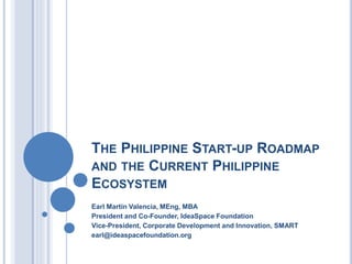 THE PHILIPPINE START-UP ROADMAP
AND THE CURRENT PHILIPPINE
ECOSYSTEM
Earl Martin Valencia, MEng, MBA
President and Co-Founder, IdeaSpace Foundation
Vice-President, Corporate Development and Innovation, SMART
earl@ideaspacefoundation.org
 