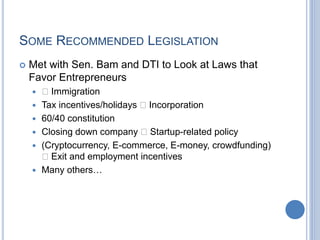 SOME RECOMMENDED LEGISLATION
 Met with Sen. Bam and DTI to Look at Laws that
Favor Entrepreneurs
 􏰗 Immigration
 Tax incentives/holidays 􏰗 Incorporation
 60/40 constitution
 Closing down company 􏰗 Startup-related policy
 (Cryptocurrency, E-commerce, E-money, crowdfunding)
􏰗 Exit and employment incentives
 Many others…
 