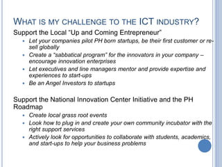 WHAT IS MY CHALLENGE TO THE ICT INDUSTRY?
Support the Local “Up and Coming Entrepreneur”
 Let your companies pilot PH born startups, be their first customer or re-
sell globally
 Create a “sabbatical program” for the innovators in your company –
encourage innovation enterprises
 Let executives and line managers mentor and provide expertise and
experiences to start-ups
 Be an Angel Investors to startups
Support the National Innovation Center Initiative and the PH
Roadmap
 Create local grass root events
 Look how to plug in and create your own community incubator with the
right support services
 Actively look for opportunities to collaborate with students, academics,
and start-ups to help your business problems
 