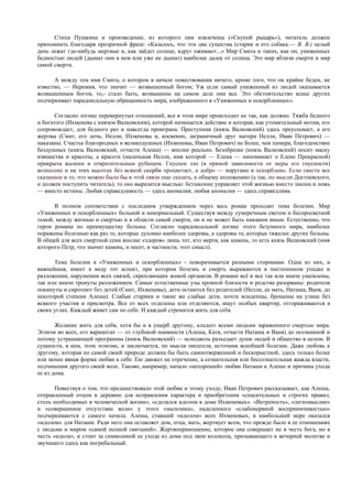 Стихи Пушкина и произведение, из которого они извлечены («Скупой рыцарь»), читатель должен
припомнить благодаря прозрачной фразе: «Казалось, что эти два существа (старик и его собака.— В. В.) целый
день лежат где-нибудь мертвые и, как зайдет солнце, вдруг оживают...» Мир Смита и таких, как он, униженных
бедностью людей (дышат они в нем или уже не дышат) наиболее далек от солнца. Это мир вблизи смерти и мир
самой смерти.

      А между тем имя Смита, о котором в начале повествования ничего, кроме того, что он крайне беден, не
известно, — Иеремия, что значит — возвышенный богом; Уж если самый униженный из людей оказывается
возвышенным богом, то,- стало быть, возвышены на самом деле они все. Это обстоятельство яснее других
подчеркивает парадоксальную обращенность мира, изображенного в «Униженных и оскорбленных».

       Согласно логике перевернутых отношений, все в этом мире происходит не так, как должно. Тяжба бедного
и богатого (Ихменева с князем Валковским), которой начинается действие и которая, как утомительный мотив, его
сопровождает, для бедного раз и навсегда проиграна. Преступник (князь Валковский) здесь преуспевает, а его
жертвы (Смит, его дочь, Нелли, Ихменевы и, косвенно, заграничный друг матери Нелли, Иван Петрович) —
наказаны. Счастье благородных и великодушных (Ихменевы, Иван Петрович) не более, чем химера; благоденствие
бездушных (князь Валковский, отчасти Алеша) — вполне реально. Безобразие (князь Валковский) носит маску
изящества и красоты, а красота (маленькая Нелли, имя которой — Елена — напоминает о Елене Прекрасной)
прикрыта жалким и отвратительным рубищем. Гнусное зло (в прямой зависимости от меры его гнусности)
вознесено и на этих высотах без всякой скорби процветает, а добро — поругано и оскорблено. Если свести все
сказанное и то, что можно было бы в этой связи еще сказать, к общему положению (а так, по мысли Достоевского,
и должен поступить читатель), то оно выразится мыслью: беззаконие управляет этой жизнью вместо закона и ложь
— вместо истины. Любая справедливость — здесь аномалия; любая аномалия — здесь справедлива.

      В полном соответствии с последним утверждением через весь роман проходит тема болезни. Мир
«Униженных и оскорбленных» больной и ненормальный. Существуя между сумеречным светом и беспросветной
тьмой, между жизнью и смертью и в области самой смерти, он и не может быть никаким иным. Естественно, что
герои романа по преимуществу больны. Согласно парадоксальной логике этого безумного мира, наиболее
поражены болезнью как раз те, которые духовно наиболее здоровы, а здоровы те, которые тяжелее других больны.
В общей для всех смертной сени вполне «здоров» лишь тот, кто мертв, как камень, то есть князь Валковский (имя
которого Петр, что значит камень, и несет, в частности, этот смысл).

      Тема болезни в «Униженных и оскорбленных» - поворачивается разными сторонами. Одна из них, и
важнейшая, имеет в виду тот аспект, при котором болезнь и смерть выражаются в постепенном упадке и
разложении, нарушении всех связей, скрепляющих живой организм. В романе всё и все так или иначе ущемлены,
так или иначе тронуты разложением. Самые естественные узы кровной близости и родства разорваны: родители
покинуты и сиротеют без детей (Смит, Ихменевы), дети остаются без родителей (Нелли, ее мать, Наташа, Ваня, до
некоторой степени Алеша). Слабые старики и такие же слабые дети, почти младенцы, брошены на улице без
всякого участия и присмотра. Все от всех отделены или отделяются, ищут особых квартир, отгораживаются в
своих углах. Каждый живет сам по себе. И каждый стремится жить для себя.

       Желание жить для себя, хотя бы и в ущерб другому, владеет всеми людьми зараженного смертью мира.
Эгоизм во всех, его вариантах — от глубокой наивности (Алеша, Катя, отчасти Наташа и Ваня) до осознанной и
потому устрашающей программы (князь Валковский) — исподволь разъедает души людей и общество в целом. В
сущности, в нем, этом эгоизме, и заключается, по мысли писателя, источник всеобщей болезни. Даже любовь к
другому, которая по самой своей природе должна бы быть самоотверженной и бескорыстной, здесь только более
или менее явная форма любви к себе. Ею движет не отречение, а сознательная или бессознательная жажда власти,
подчинения другого своей воле. Таково, например, начало «нехорошей» любви Наташи к Алеше и причина ухода
ее из дома.

       Повествуя о том, что предшествовало этой любви и этому уходу, Иван Петрович рассказывает, как Алеша,
отправленный отцом в деревню для исправления характера и приобретения «спасительных и строгих правил,
столь необходимых в человеческой жизни», «сделался идолом в доме Ихменевых». «Ветреность», «легкомыслие»
и «совершенное отсутствие воли» у этого «мальчика», наделенного «слабонервной восприимчивостью»
подчеркиваются с самого начала. Алеша, ставший «идолом» всех Ихменевых, в наибольшей мере оказался
«идолом» для Наташи. Ради него она оставляет дом, отца, мать, жертвует всем, что прежде было в ее отношениях
с людьми и миром «самой полной святыней». Жертвоприношение, которое она совершает не в честь бога, но в
честь «идола», и стоит за символикой ее ухода из дома под звон колокола, призывающего к вечерней молитве и
звучащего здесь как погребальный.
 