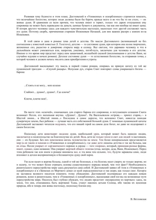 Развивая тему бедности в этом плане, Достоевский в «Униженных и оскорбленных» стремится показать,
что величайшее богатство, которое люди должны были бы беречь прежде всего и во что бы то ни стало, — их
живые души. В сравнении со всем прочим, что человек имеет и теряет, только это даром отпущенное ему
сокровище не может быть переведено на деньги, ценные бумаги и документы, так как оно вообще не имеет цены.
И потеря другого человека здесь для каждого чувствительна настолько, насколько этот другой составляет часть
его души. Поэтому скорбь, причиненная старикам Ихменевым Наташей, для них важнее распри с князем из-за
Ихменевки.

      В этой связи и дана в романе тема детей и детства. По мысли Достоевского (возникающей не без
соотнесения с известной повестью Л. Толстого), детство — то состояние души, при котором она полна творческих,
жизненных сил, радостно и доверчиво открыта миру и солнцу. Все светлое, что даровано человеку и что в
дальнейшем может умножиться или, напротив, умаляясь, погиб-путь, заключено для человека в его детстве.
Именно в это время мир предстает перед ним заманчивой, волшебной сказкой (воспоминания о детстве Вани, не
случайно идущие в начале романа). Детское состояние души — то естественнее богатство, та отправная точка, с
которой человек и должен начать числить свои приобретения и утраты.

      Достоевский высказывает эту мысль в первой главке романа, опираясь на прямую цитату из той же
пушкинской трагедии — «Скупой рыцарь». Испуская дух, старик Смит повторяет слова умирающего богача —
барона:




      ...Стоять я не могу... мои колени

      Слабеют... душно!., душно!.. Где ключи?

      Ключи, ключи мои!..




      На месте этих «ключей», означающих для старого барона его сокровище, в потухающем сознании Смита
возникает Нелли, его маленькая внучка. «Душно!.. Душно!.. На Васильевском острове,— хрипел старик,— в
Шестой линии... в Шестой линии...» Последнее и самое дорогое, что вспомнил Смит, навсегда покидая
сумеречную землю, был ребенок — лучшая часть его собственной больной души. С помощью пушкинской цитаты
Достоевский заставляет читателя подумать, что его нищий герой на самом деле богат, но даже не подозревает о
своем богатстве.

       Поскольку дети животворят людские души, наибольший урон, который может быть нанесен людям,
заключается в посягательстве па благополучие их детей. Ведь дети не только тепло и свет для людей ;в настоящем,
они — их будущее. Без них невозможна жизнь человечества на земле. Тем более ненормальным представляется
мир (а он таким и показан в «Униженных и оскорбленных»), где даже дети лишены детства и так же больны, как
их отцы. Нелли умирает от «органического порока» в сердце — того «порока», который, принимая разные формы,
имеет, однако, одно название. Она умирает жертвой общего эгоизма (отца, матери, деда, Вани, Ихменевых). Перед
этим ребенком так или иначе в романе виноваты все, и эта вина тем сильнее, что, будучи заражены сами, люди
втесняют в детски восприимчивую и беззащитную душу свой перок.

      Уж если палач и жертва больны, одной и той же болезнью, а эта болезнь несет смерть не только жертве, но
и палачу, то что может более отрицать основы существующего порядка вещей, чем этот факт? Необходимость
решительного переустройства мира здесь разумеется сама собой. И Достоевский заявил об этом в «Униженных и
оскорбленных» и в «Записках из Мертвого дома» со всей определенностью и так скоро, как только смог. Каторга
не заставила великого писателя изменить этому убеждению. Достоевский подтверждал его каждым новым
романом, яснее и решительнее, чем в «Униженных и оскорбленных», высказывая свой взгляд на возможные пути
переустройства мира. Писатель был глубоко убежден, что людям предстоит «воскресение из мертвых» здесь, на
земле, что они, отказавшись быть жертвами Тьмы, станут наконец детьми Солнца, ибо такова их исконная
природа, ибо и теперь они живы постольку, поскольку близки ему.




                                                                                                 В. Ветловская
 