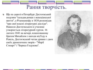 Рання творчість.
Ще по дорозі в Петербург Достоєвський
подумки "складав роман з венеціанської
життя", а Різенкампфу в 1838 розповідав
"про свої власні літературні досліди".
Навколо Достоєвського в училищі
утворюється літературний гурток. 16
лютого 1841 на вечорі, влаштованому
братом Михайлом з нагоди від'їзду в
Ревель, Достоєвський читав уривки з двох
своїх драматичних творів - "Марії
Стюарт" і "Бориса Годунова".
 