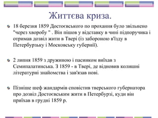 Життєва криза.
18 березня 1859 Достоєвського по прохання було звільнено
"через хворобу " . Він пішов у відставку в чині підпоручика і
отримав дозвіл жити в Твері (із забороною в'їзду в
Петербурзьку і Московську губернії).
2 липня 1859 з дружиною і пасинком виїхав з
Семипалатинська. З 1859 - в Твері, де відновив колишні
літературні знайомства і зав'язав нові.
Пізніше шеф жандармів сповістив тверського губернатора
про дозвіл Достоєвським жити в Петербурзі, куди він
приїхав в грудні 1859 р.
 