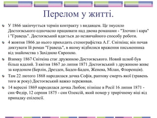 Перелом у житті.
У 1866 закінчується термін контракту з видавцем. Це змусило
Достоєвського одночасно працювати над двома романами - "Злочин і кара"
і "Гравець". Достоєвський вдається до незвичайного способу роботи.
4 жовтня 1866 до нього приходить стенографістка А.Г. Сніткіна; він почав
диктувати їй роман "Гравець", в якому відбилися враження письменника
від знайомства з Західною Європою.
Взимку 1867 Сніткіна стає дружиною Достоєвського. Новий шлюб був
більш вдалий. З квітня 1867 до липня 1871 Достоєвський з дружиною живе
за кордоном (Берлін, Дрезден, Баден-Баден, Женева, Мілан, Флоренція).
Там 22 лютого 1868 народилася дочка Софія, раптову смерть якої (травень
того ж року) Достоєвський важко переживав.
14 вересні 1869 народилася дочка Любов; пізніше в Росії 16 липня 1871 -
син Федір, 12 серпня 1875 - син Олексій, який помер у трирічному віці від
припадку епілепсії.
 