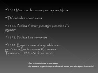 1864 Muere su hermano y su esposa María Dificultades económicas 1866. Publica  Crimen y castigo  y escribe  El jugador 1873. Publica  Los demonios 1878. Empieza a escribir y publicar en periódicos  Los hermanos Karamazov.  Termina en 1880, año de su muerte Creo en la vida eterna en este mundo,  hay momentos en que el tiempo se detiene de repente para dar lugar a la eternidad. 