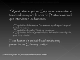 Asesinato del padre. Supone un momento de trascendencia para la obra de Dostoievski en el que intervienen los factores: Culpabilidad de los siervos. Precisamente, aquellos para los que él hacía la revolución. Culpabilidad del padre. Tiránico y explotador. Culpabilidad del hijo. Que se beneficia de la explotación del padre para vivir y estudiar. Este factor de culpabilidad estará muy presente en  Crimen y castigo Despu é s de un fracaso, los planes mejor elaborados parecen absurdos. Después de un fracaso, los planes mejor elaborados parecen absurdos. 